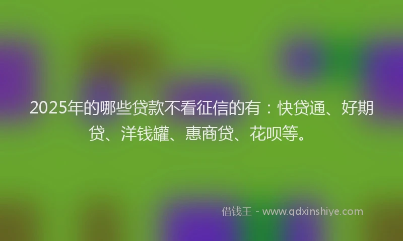 2025年的哪些贷款不看征信的有：快贷通、好期贷、洋钱罐、惠商贷、花呗等。