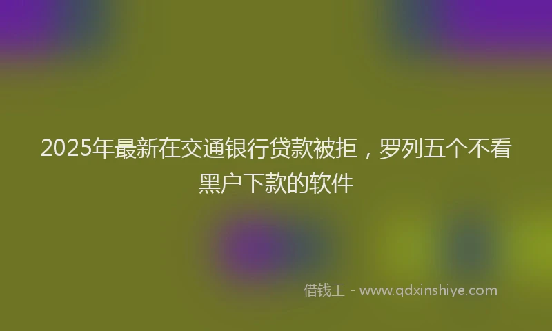 2025年最新在交通银行贷款被拒，罗列五个不看黑户下款的软件
