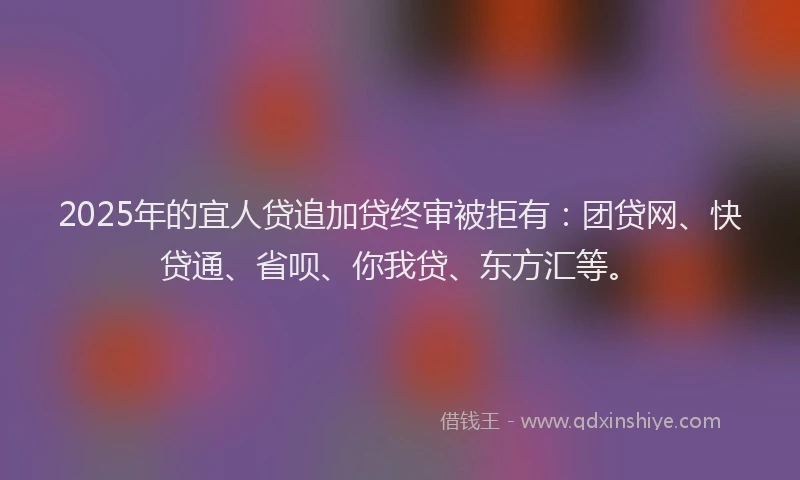 2025年的宜人贷追加贷终审被拒有：团贷网、快贷通、省呗、你我贷、东方汇等。