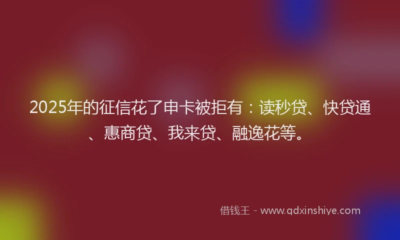 2025年的征信花了申卡被拒有：读秒贷、快贷通、惠商贷、我来贷、融逸花等。