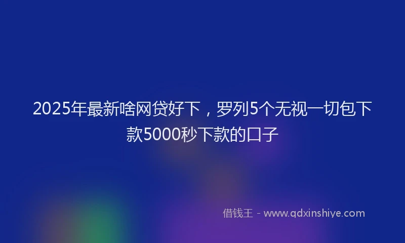 2025年最新啥网贷好下，罗列5个无视一切包下款5000秒下款的口子