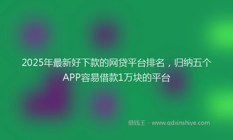 2025年最新好下款的网贷平台排名，归纳五个APP容易借款1万块的平台
