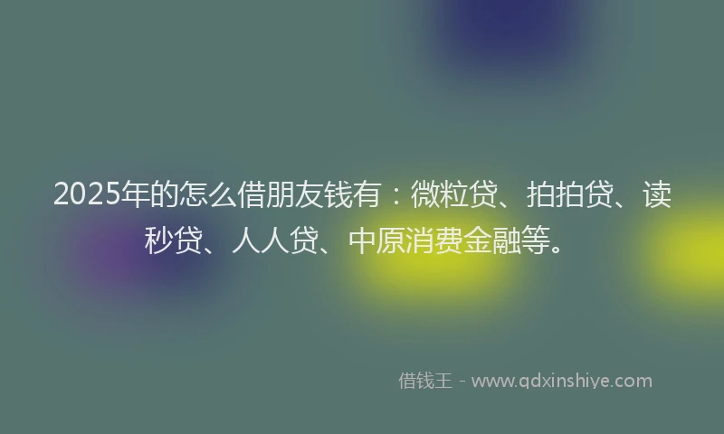 2025年的怎么借朋友钱有:微粒贷、拍拍贷、读秒贷、人人贷、中原消费金融等。
