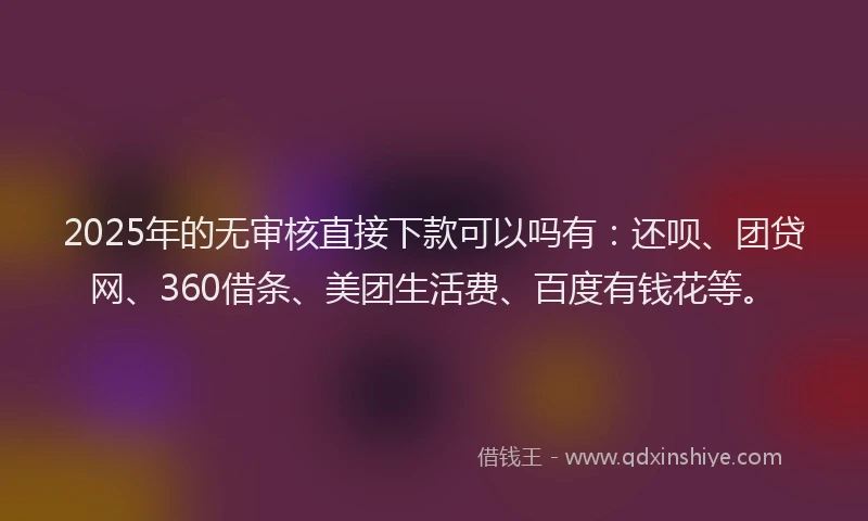2025年的无审核直接下款可以吗有：还呗、团贷网、360借条、美团生活费、百度有钱花等。