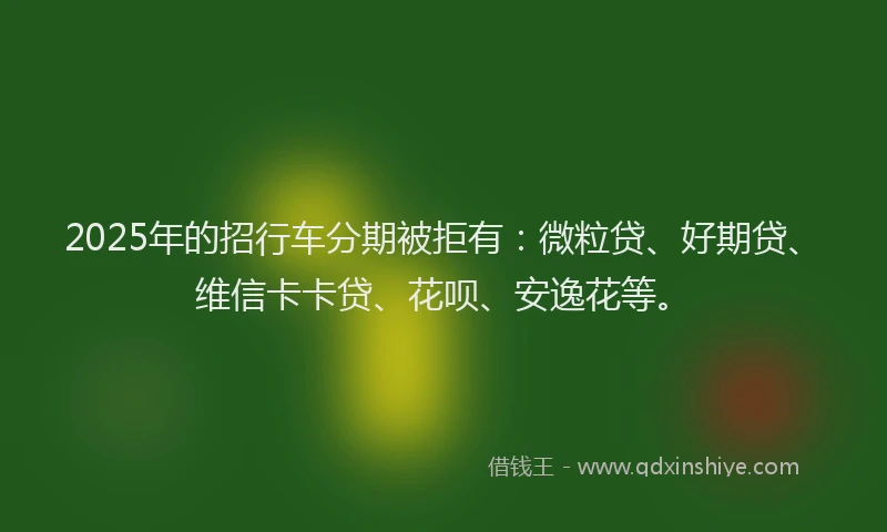 2025年的招行车分期被拒有：微粒贷、好期贷、维信卡卡贷、花呗、安逸花等。