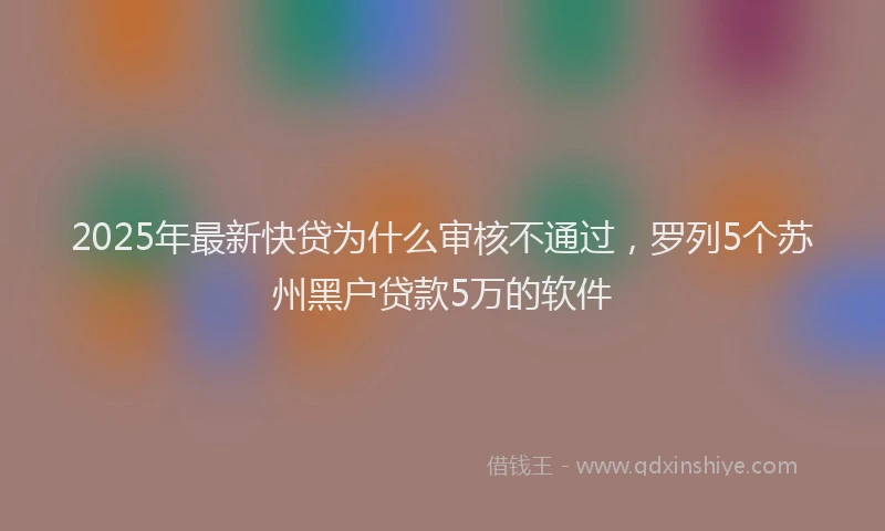2025年最新快贷为什么审核不通过，罗列5个苏州黑户贷款5万的软件