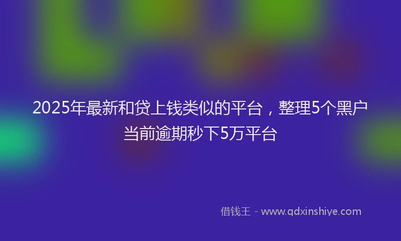 2025年最新和贷上钱类似的平台，整理5个黑户当前逾期秒下5万平台