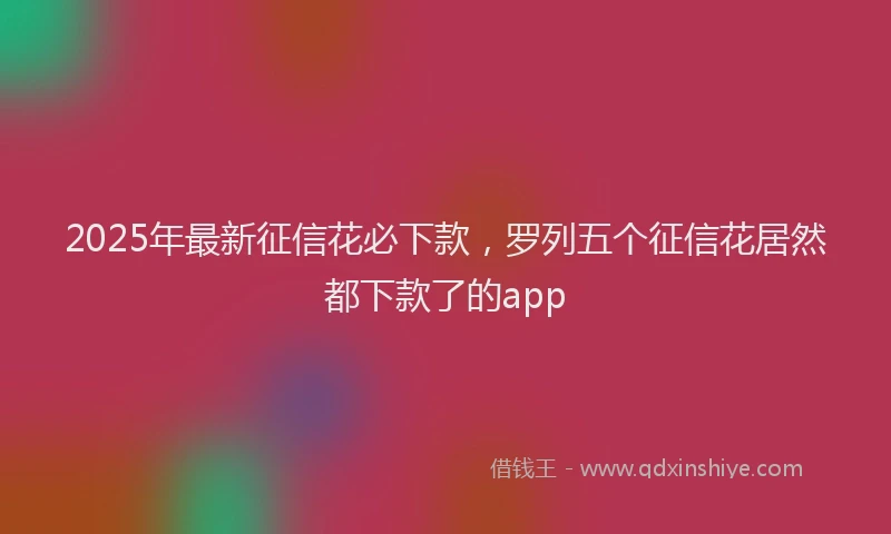 2025年最新征信花必下款，罗列五个征信花居然都下款了的app