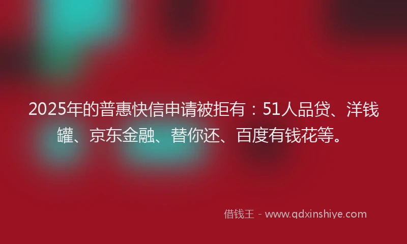 2025年的普惠快信申请被拒有：51人品贷、洋钱罐、京东金融、替你还、百度有钱花等。