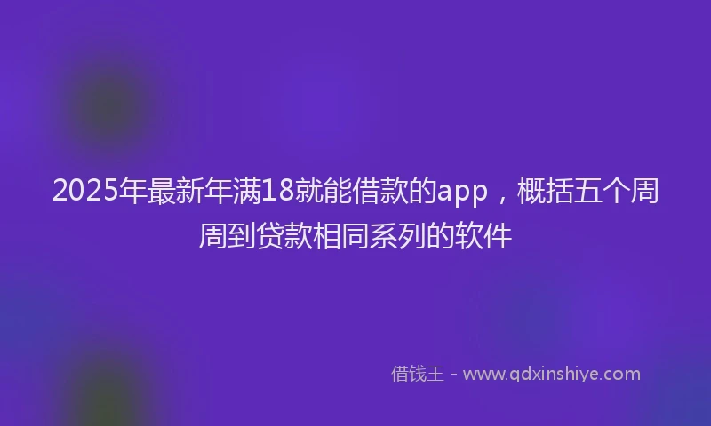 2025年最新年满18就能借款的app，概括五个周周到贷款相同系列的软件