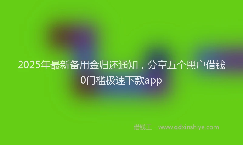 2025年最新备用金归还通知，分享五个黑户借钱0门槛极速下款app