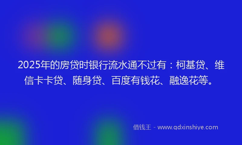 2025年的房贷时银行流水通不过有：柯基贷、维信卡卡贷、随身贷、百度有钱花、融逸花等。