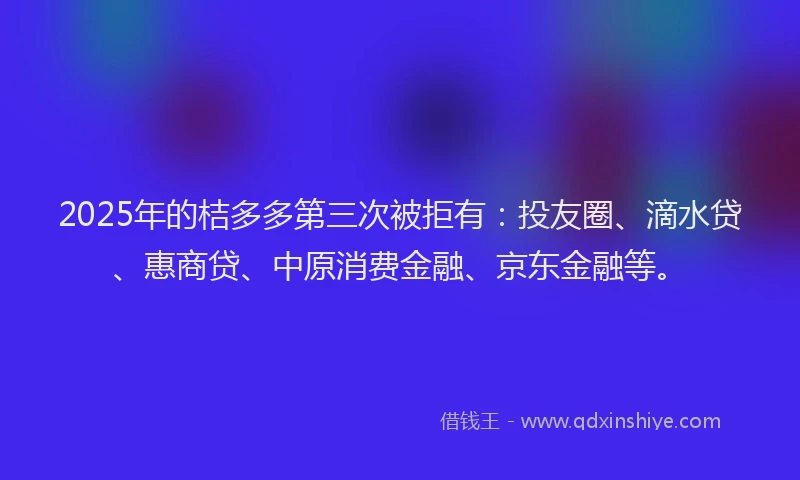 2025年的桔多多第三次被拒有：投友圈、滴水贷、惠商贷、中原消费金融、京东金融等。