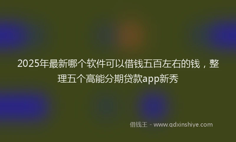 2025年最新哪个软件可以借钱五百左右的钱，整理五个高能分期贷款app新秀