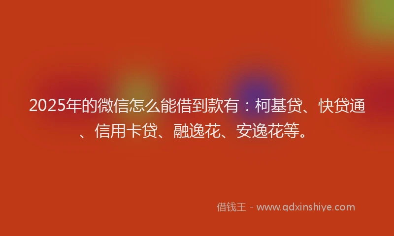 2025年的微信怎么能借到款有：柯基贷、快贷通、信用卡贷、融逸花、安逸花等。