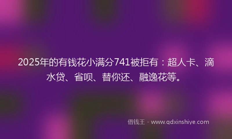 2025年的有钱花小满分741被拒有：超人卡、滴水贷、省呗、替你还、融逸花等。
