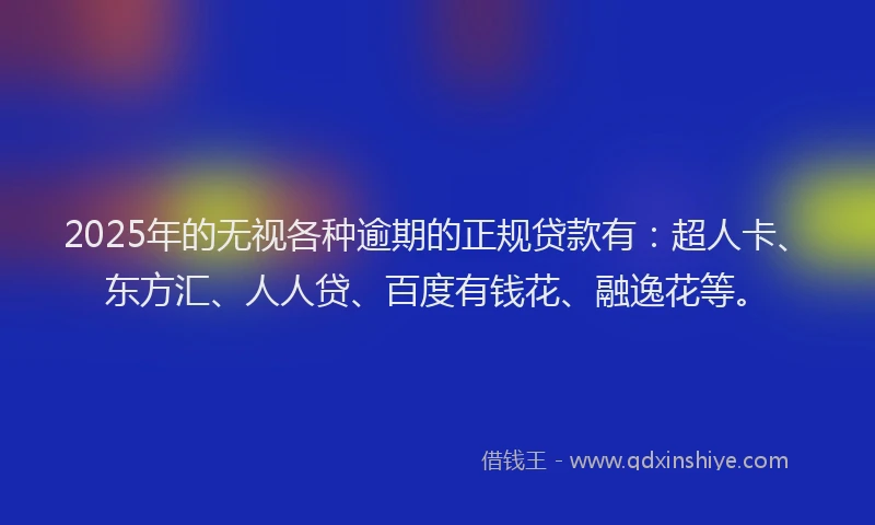 2025年的无视各种逾期的正规贷款有：超人卡、东方汇、人人贷、百度有钱花、融逸花等。