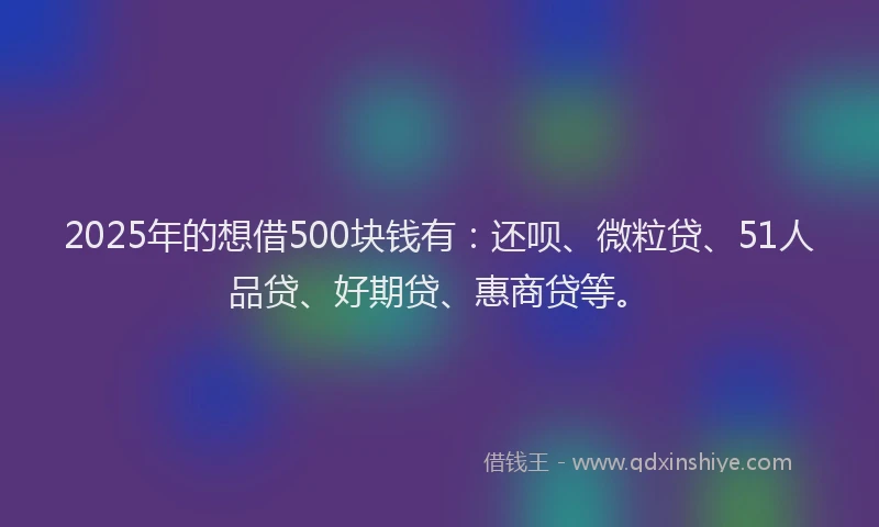 2025年的想借500块钱有：还呗、微粒贷、51人品贷、好期贷、惠商贷等。