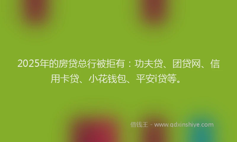 2025年的房贷总行被拒有：功夫贷、团贷网、信用卡贷、小花钱包、平安i贷等。