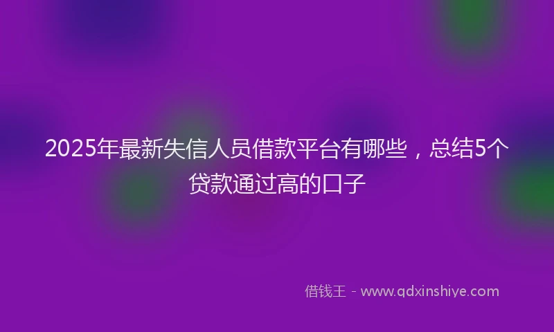 2025年最新失信人员借款平台有哪些，总结5个贷款通过高的口子