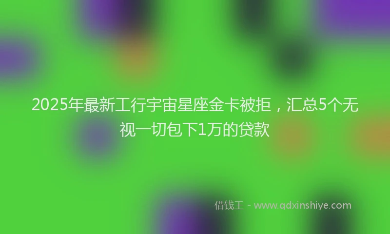 2025年最新工行宇宙星座金卡被拒，汇总5个无视一切包下1万的贷款