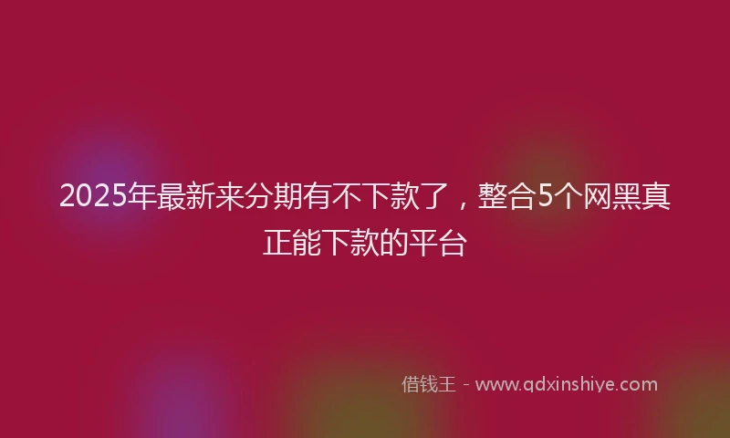 2025年最新来分期有不下款了，整合5个网黑真正能下款的平台