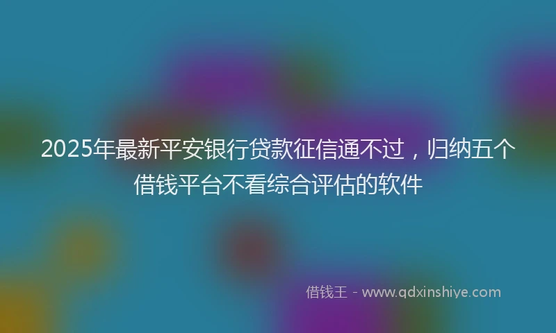 2025年最新平安银行贷款征信通不过，归纳五个借钱平台不看综合评估的软件
