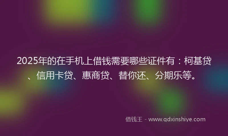 2025年的在手机上借钱需要哪些证件有：柯基贷、信用卡贷、惠商贷、替你还、分期乐等。