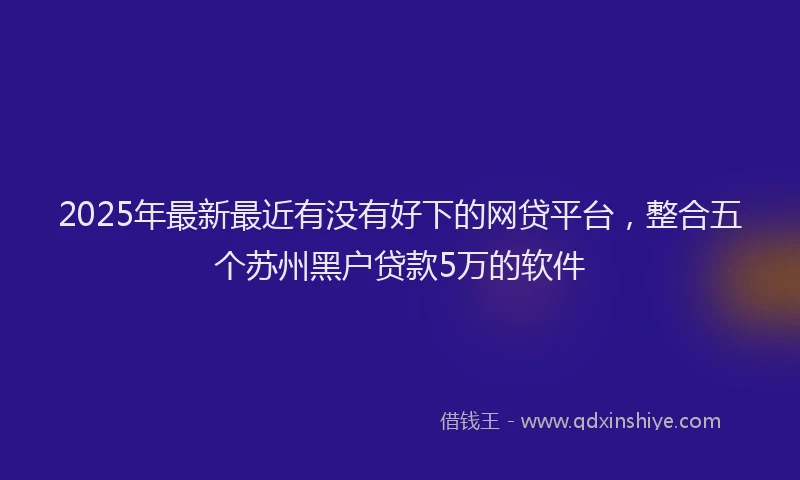 2025年最新最近有没有好下的网贷平台，整合五个苏州黑户贷款5万的软件
