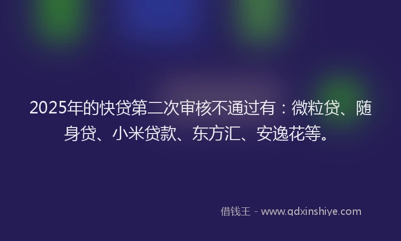2025年的快贷第二次审核不通过有：微粒贷、随身贷、小米贷款、东方汇、安逸花等。