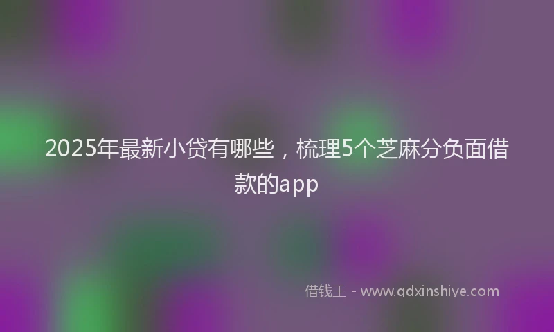 2025年最新小贷有哪些，梳理5个芝麻分负面借款的app