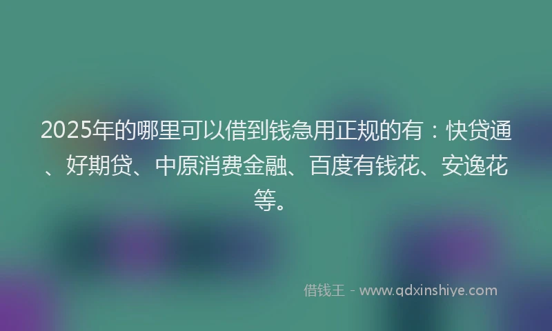 2025年的哪里可以借到钱急用正规的有：快贷通、好期贷、中原消费金融、百度有钱花、安逸花等。