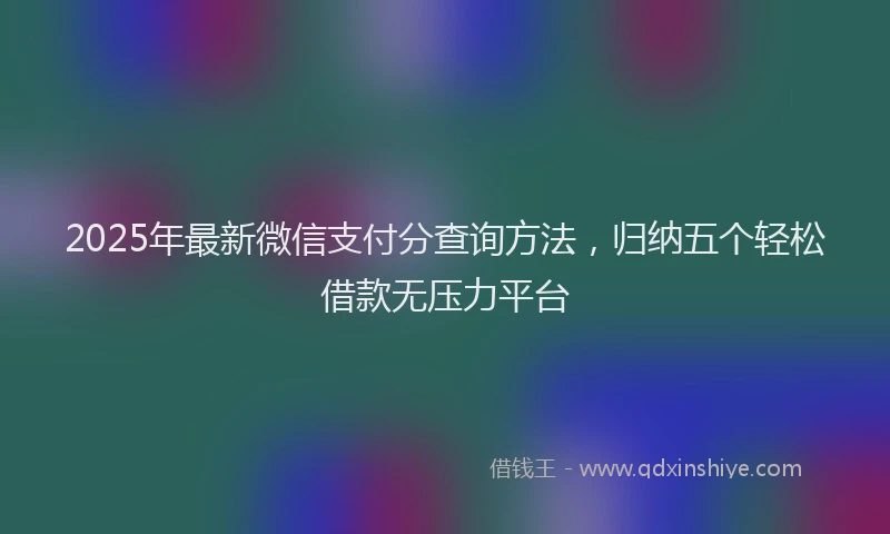 2025年最新微信支付分查询方法，归纳五个轻松借款无压力平台