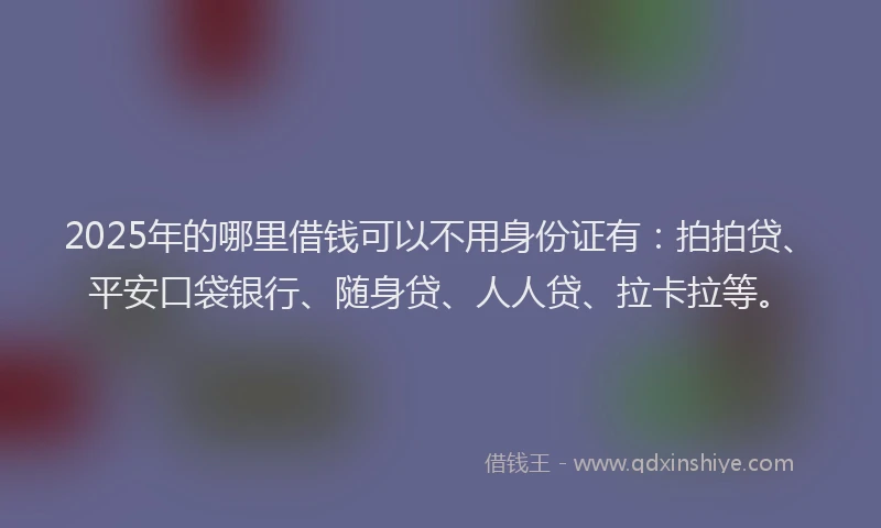 2025年的哪里借钱可以不用身份证有：拍拍贷、平安口袋银行、随身贷、人人贷、拉卡拉等。