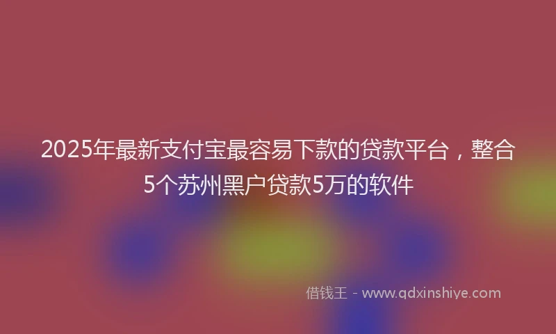 2025年最新支付宝最容易下款的贷款平台，整合5个苏州黑户贷款5万的软件