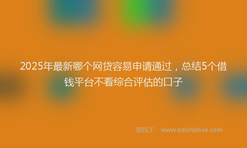 2025年最新哪个网贷容易申请通过，总结5个借钱平台不看综合评估的口子