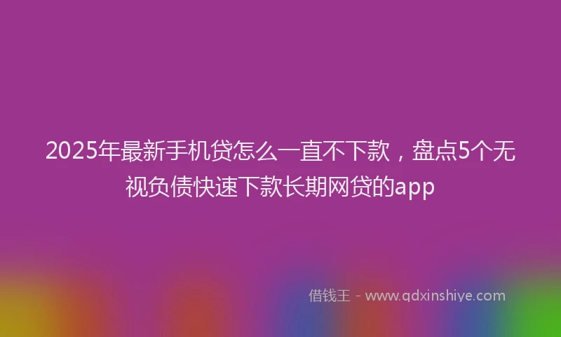 2025年最新手机贷怎么一直不下款，盘点5个无视负债快速下款长期网贷的app