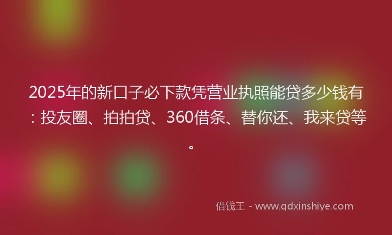 2025年的新口子必下款凭营业执照能贷多少钱有：投友圈、拍拍贷、360借条、替你还、我来贷等。