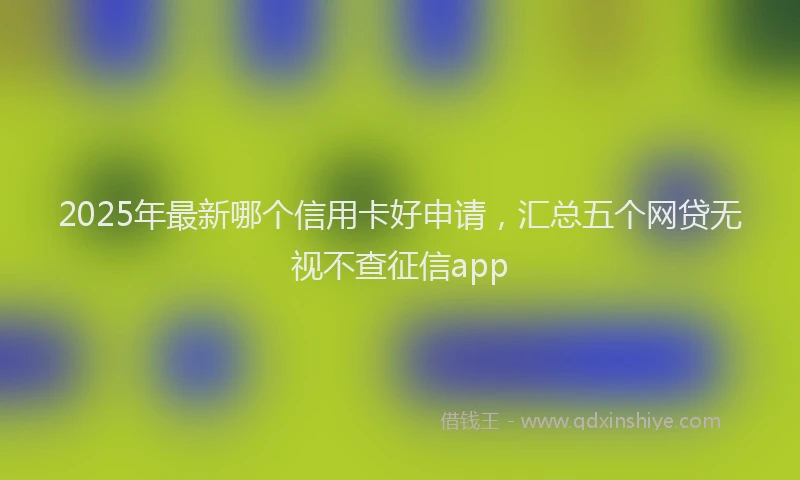 2025年最新哪个信用卡好申请，汇总五个网贷无视不查征信app