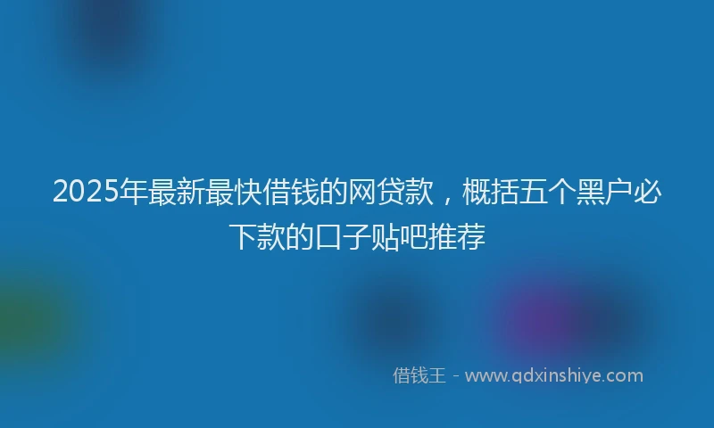 2025年最新最快借钱的网贷款，概括五个黑户必下款的口子贴吧推荐