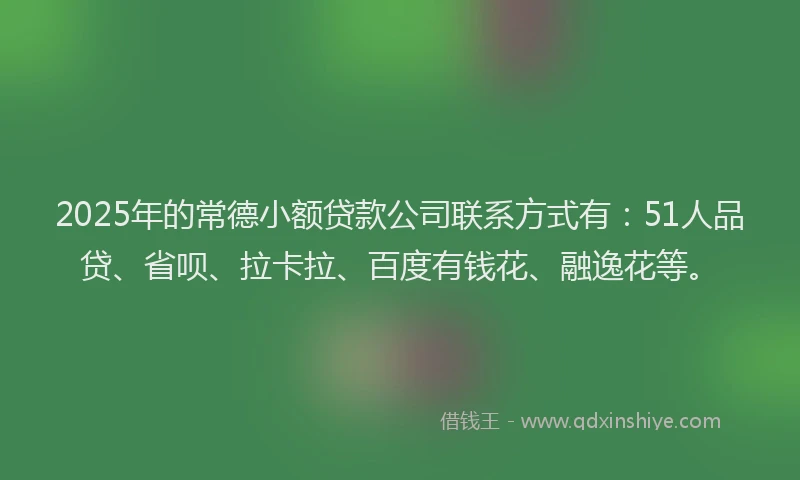 2025年的常德小额贷款公司联系方式有：51人品贷、省呗、拉卡拉、百度有钱花、融逸花等。