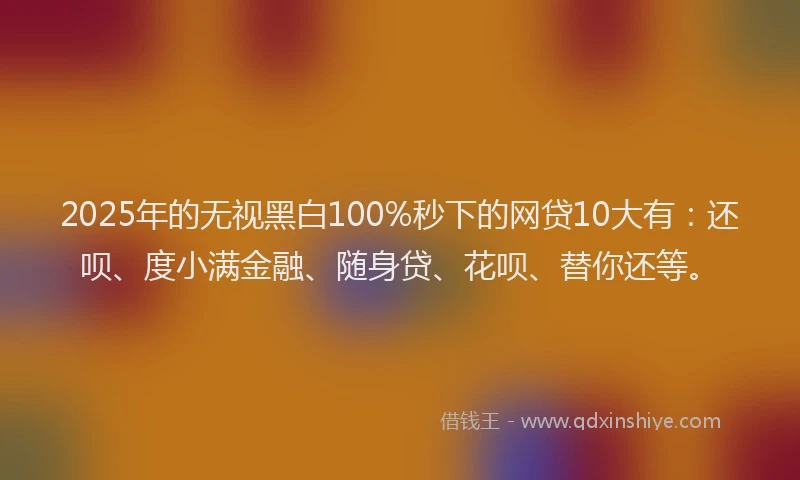 2025年的无视黑白100%秒下的网贷10大有：还呗、度小满金融、随身贷、花呗、替你还等。