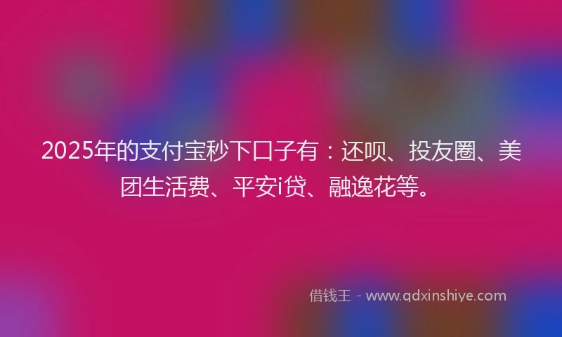 2025年的支付宝秒下口子有：还呗、投友圈、美团生活费、平安i贷、融逸花等。