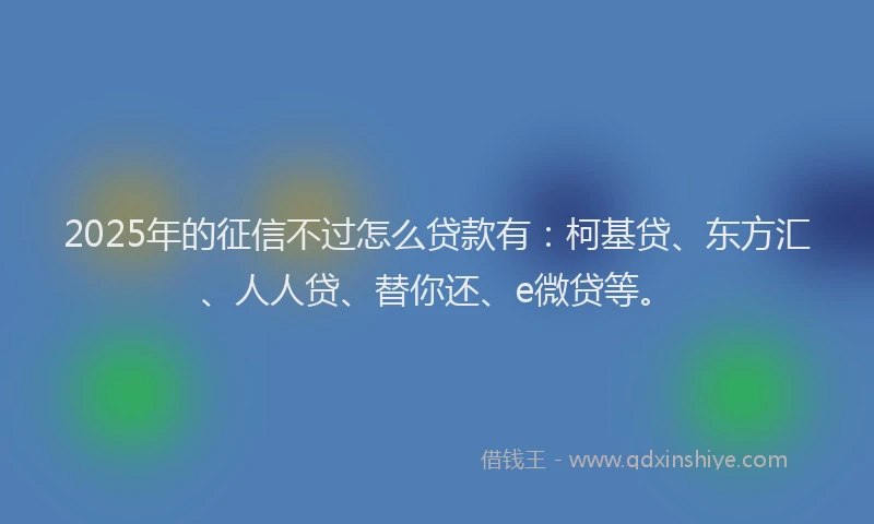 2025年的征信不过怎么贷款有：柯基贷、东方汇、人人贷、替你还、e微贷等。