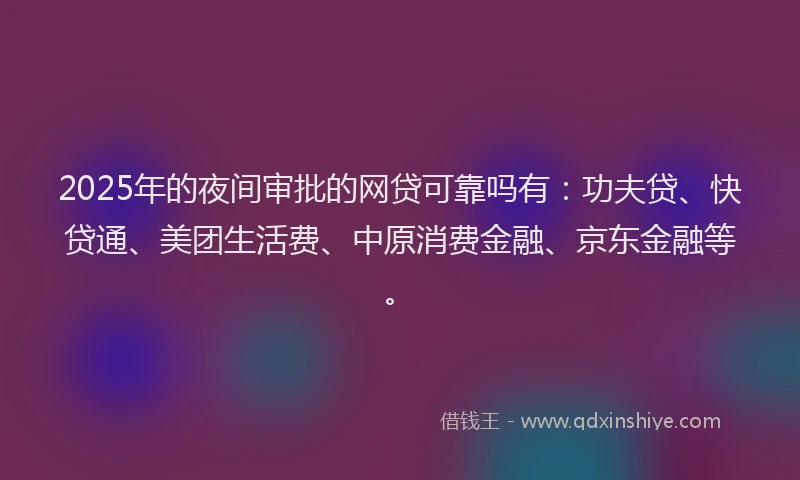 2025年的夜间审批的网贷可靠吗有：功夫贷、快贷通、美团生活费、中原消费金融、京东金融等。
