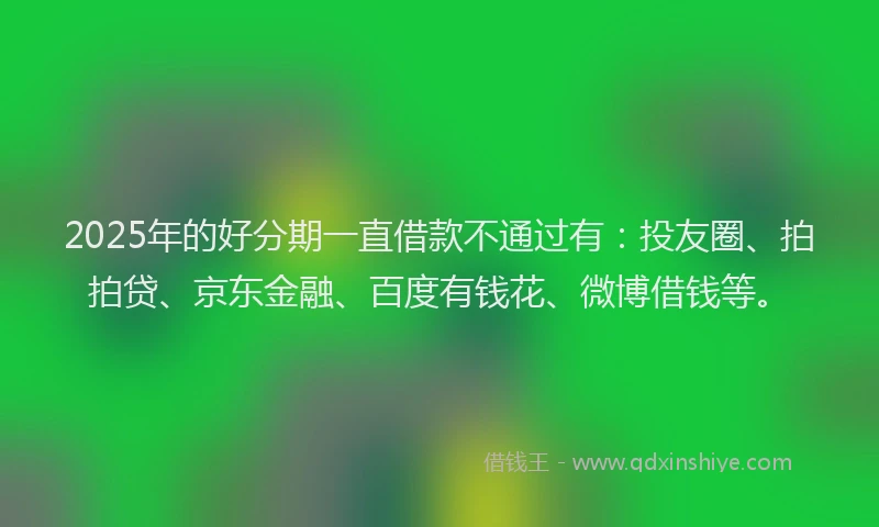 2025年的好分期一直借款不通过有：投友圈、拍拍贷、京东金融、百度有钱花、微博借钱等。