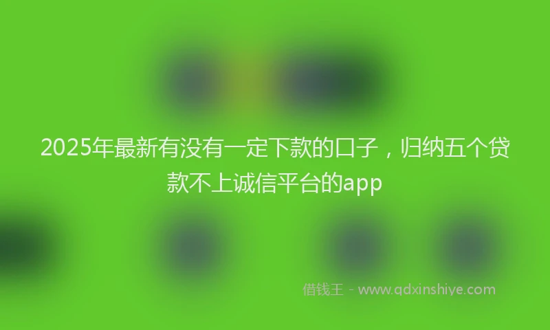 2025年最新有没有一定下款的口子，归纳五个贷款不上诚信平台的app