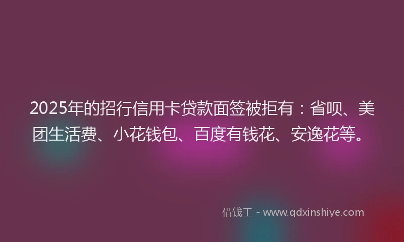 2025年的招行信用卡贷款面签被拒有：省呗、美团生活费、小花钱包、百度有钱花、安逸花等。