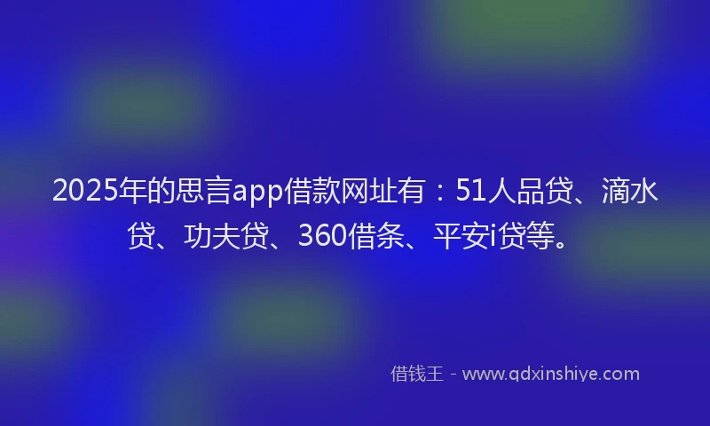 2025年的思言app借款网址有：51人品贷、滴水贷、功夫贷、360借条、平安i贷等。