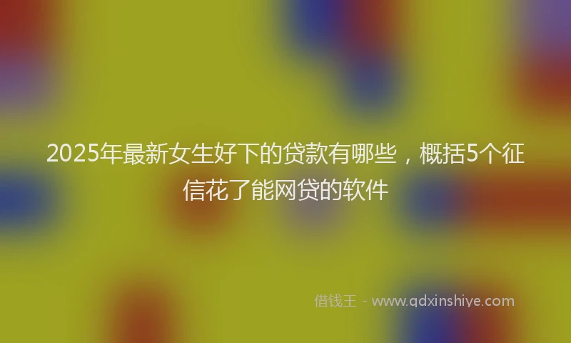 2025年最新女生好下的贷款有哪些，概括5个征信花了能网贷的软件